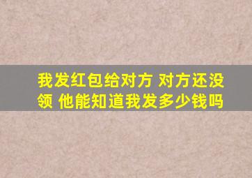 我发红包给对方 对方还没领 他能知道我发多少钱吗